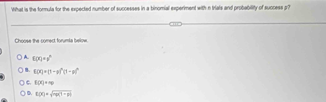 What is the formula for the expected number of successes in a binomial experiment with n trials and probability of success p?
Choose the correct forumia below.
A. E(X)=p^n
B. E(X)=(1-p)^n(1-p)^n
C. E(X)=np
D. E(X)=sqrt(np(1-p))