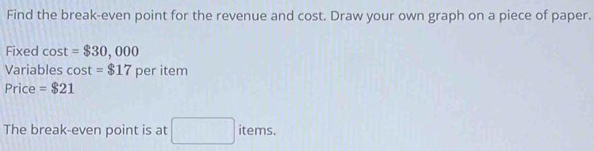 Find the break-even point for the revenue and cost. Draw your own graph on a piece of paper. 
Fixed cos t=$30,000
Variables cos t=$17 per item 
Price =$21
The break-even point is at □ items.