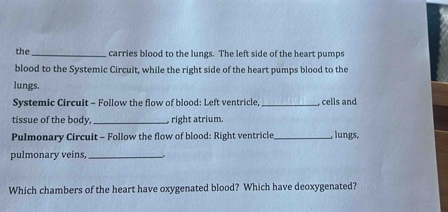 the _carries blood to the lungs. The left side of the heart pumps 
blood to the Systemic Circuit, while the right side of the heart pumps blood to the 
lungs. 
Systemic Circuit - Follow the flow of blood: Left ventricle, _, cells and 
tissue of the body,_ right atrium. 
Pulmonary Circuit - Follow the flow of blood: Right ventricle_ , lungs, 
pulmonary veins,_ 
Which chambers of the heart have oxygenated blood? Which have deoxygenated?