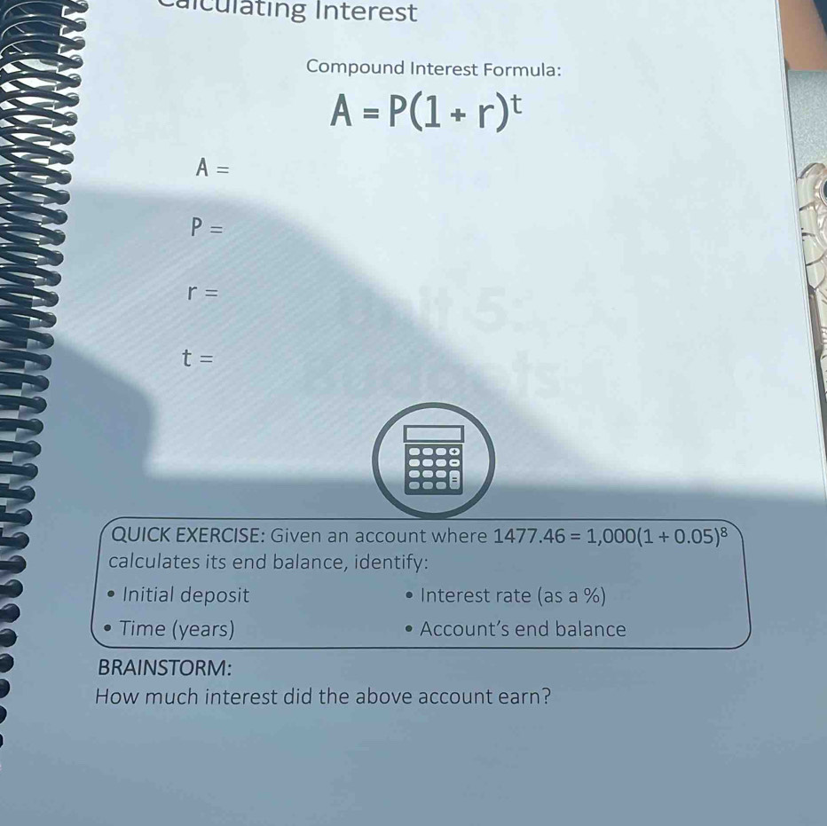 Calculating Interest
Compound Interest Formula:
A=P(1+r)^t
A=
P=
r=
t=
QUICK EXERCISE: Given an account where 1477.46=1,000(1+0.05)^8
calculates its end balance, identify:
Initial deposit Interest rate ( asa° 
Time (years) Account’s end balance
BRAINSTORM:
How much interest did the above account earn?