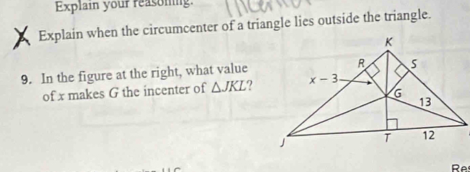 Explain your reasoming.
Explain when the circumcenter of a triangle lies outside the triangle.
9. In the figure at the right, what value
of x makes G the incenter of △ JKL ?
Res