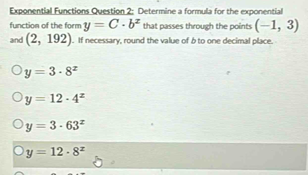 Exponential Functions Question 2: Determine a formula for the exponential
function of the form y=C· b^x that passes through the points (-1,3)
and (2,192). If necessary, round the value of b to one decimal place.
y=3· 8^x
y=12· 4^x
y=3· 63^x
y=12· 8^x