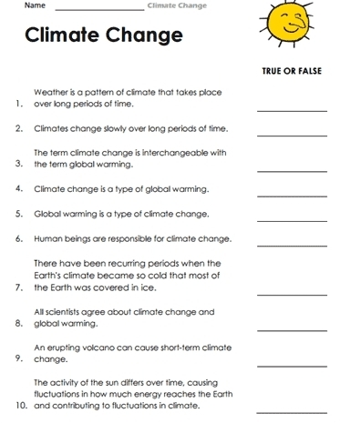 Name _Climate Change 
Climate Change 
TRUE OR FALSE 
Weather is a pattern of climate that takes place 
_ 
1. over long periods of time. 
_ 
2. Climates change slowly over long periods of time. 
The term climate change is interchangeable with 
_ 
3. the term global warming. 
_ 
4. Climate change is a type of global warming. 
_ 
5. Globall warming is a type of climate change. 
_ 
6. Human beings are responsible for climate change. 
There have been recurring periods when the 
Earth's climate became so cold that most of 
_ 
7. the Earth was covered in ice. 
All scientists agree about climate change and 
_ 
8. global warming. 
An erupting volcano can cause short-term climate 
_ 
9. change. 
The activity of the sun differs over time, causing 
fluctuations in how much energy reaches the Earth 
_ 
10. and contributing to fluctuations in climate.