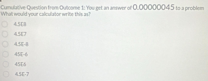 Cumulative Question from Outcome 1: You get an answer of 0.00000045 to a problem
What would your calculator write this as?
4.5E8
4.5E7
4.5E-8
45E-6
45E6
4.5E-7