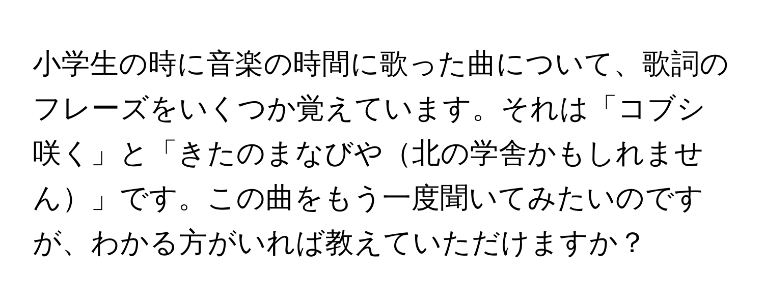 小学生の時に音楽の時間に歌った曲について、歌詞のフレーズをいくつか覚えています。それは「コブシ咲く」と「きたのまなびや北の学舎かもしれません」です。この曲をもう一度聞いてみたいのですが、わかる方がいれば教えていただけますか？