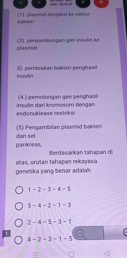 JAM: 08:00:59 a
(1). plasmid diinjeksi ke vektor
bakteri
(2). penyambungan gen insulin ke
plasmid
3). pembiakan bakteri penghasil
insulin
(4.) pemotongan gen penghasil
insulin dari kromosom dengan
endonuklease restriksi
(5) Pengambilan plasmid bakteri
dan sel
pankreas,
Berdasarkan tahapan di
atas, urutan tahapan rekayasa
genetika yang benar adalah
1-2-3-4-5
5-4-2-1-3
2-4-5 -3-1!
4-2-3-1-5
=