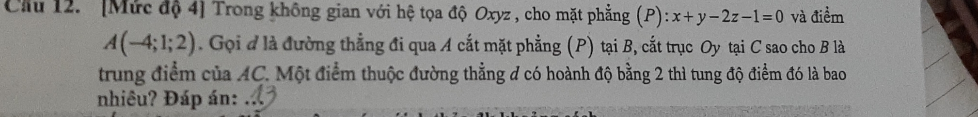 Cầu 12. '[Mức độ 4] Trong không gian với hệ tọa độ Oxyz , cho mặt phẳng (P):x+y-2z-1=0 và điểm
A(-4;1;2). Gọi đ là đường thẳng đi qua A cắt mặt phẳng (P) tại B, cắt trục Oy tại C sao cho B là 
trung điểm của AC. Một điểm thuộc đường thẳng đ có hoành độ bằng 2 thì tung độ điểm đó là bao 
nhiêu? Đáp án: .