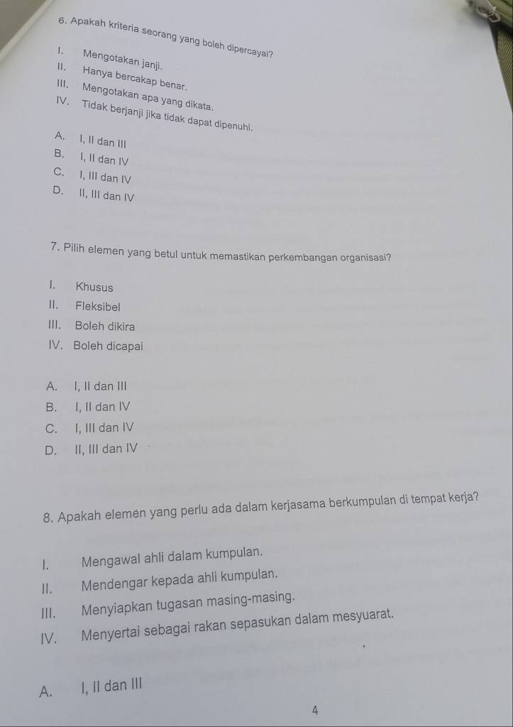 Apakah kriteria seorang yang boleh dipercayai?
I. Mengotakan janji.
II. Hanya bercakap benar.
III. Mengotakan apa yang dikata.
IV. Tidak berjanji jika tidak dapat dipenuhi.
A. I, II dan III
B. I, II dan IV
C. I, III dan IV
D. II, III dan IV
7. Pilih elemen yang betul untuk memastikan perkembangan organisasi?
I. Khusus
II. Fleksibel
III. Boleh dikira
IV. Boleh dicapai
A. I, II dan III
B. I, II dan IV
C. I, III dan IV
D. II, III dan IV
8. Apakah elemen yang perlu ada dalam kerjasama berkumpulan di tempat kerja?
I. Mengawal ahli dalam kumpulan.
II. Mendengar kepada ahli kumpulan.
III. Menyiapkan tugasan masing-masing.
IV. Menyertai sebagai rakan sepasukan dalam mesyuarat.
A. I, II dan III
4