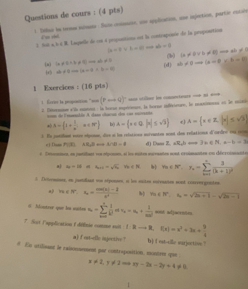 Questions de cours : (4 pts)
1. Défmur les termes suivants : Suite croissante, une application, une injection, partie entièr
d'n réel.
2. Soît a,b∈ R Laquelle de ces 4 propositions est la contraposée de la proposition
(a=0vee h=0)Rightarrow ab=0 (a!= 0vee b!= 0)Rightarrow ab!= 0
(b)
(a) (a!= 0wedge b!= 0)Rightarrow ab!= 0 ab!= 0Rightarrow (a=0vee b=0)
(c) ab!= 0=Rightarrow (a=0wedge b=0) (d)
1 Exercices : (16 pts)
1. Ecrire la proposition “non (PLongleftrightarrow Q)^n sans utiliser les connecteurs ní
2 Déterminer s'ils existent : la borne supérieure, la borne inférieure, le maximum et le min
mum de l'ensemble A dans chacun des cas suivants.
a) A= 1+ 1/n ;n∈ N^* b) A= x∈ Q,|x|≤ sqrt(3) c) A= x∈ Z,|x|≤ sqrt(3)
3. En justifiant votre réponse, dire si les relations suivantes sont des relations d'ordre ou non
c) Dans P((E),AR_2BLongleftrightarrow A∩ B=varnothing d) Dans Z, aR_4bLongleftrightarrow exists n∈ N,a-b=3
4. Déterminez, en justifiant vos réponses, si les suites suivantes sont croissantes ou décroissante
a) z_0=16 et z_n+1=sqrt(z_n) □  forall n∈ N. b) forall n∈ N^*,y_n=sumlimits _(k=1)^nfrac 3(k+1)^2
5. Déterminez, en justifiant vos réponses, si les suites suivantes sont convergentes.
a) forall n∈ N^*,x_n= (cos (n)-2)/n^4  b) forall n∈ N^*,z_n=sqrt(2n+1)-sqrt(2n-1)
6. Montrer que les suites u_n=sumlimits _(k=0)^n 1/k!  et v_n=u_n+ 1/nn!  sont adjacentes.
7. Soit l'application f définie comme suit : f:Rto R,f(x)=x^2+3x+ 9/4 
a) f est-elle injective ? b) f est-elle surjective ?
8 En utilisant le raisonnement par contraposition, montrer que :
x!= 2,y!= 2Rightarrow xy-2x-2y+4!= 0.