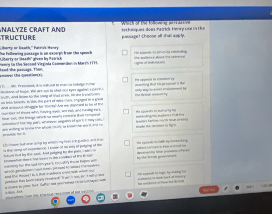 NALYZE CRAFT AND 1. Which of the following persuasive
techniques does Patrick Henry use in the
TRUCTURE passage? Choose all that apply.
Liberty or Death," Patrick Henry
The following passage is an excerpt from the speech .
''Liberty or Death'' given by Patrick He appeals to ethics by reminding
Henry to the Second Virginia Convention in March 1775. rights of individuals. the audience about the universal
Read the passage. Then,
answer the question(s).
(1) . . . Mr. President, it is natural to man to indulge in the He appeals to emotion by
ilusions of hope. We are apt to shut our eyes against a painful asserting that his proposal is the
truth, and listen to the song of that siren, till she transforms only way to avoid enslavement by the British monerchy.
us into beasts. Is this the part of wise men, engaged in a greal
and arduous struggle for liberty? Are we disposed to be of the
number of those who, having eyes, see not, and having ears, He appeals to authorify by
hear not, the things which so nearly concern their temporal reminding his audience that the
salvation? For my part, whatever anguish of spirit it may cost, I leaders farther north have already
am willing to know the whole truth; to know the worst and to
provide for it. made the decision to fight.
(2) I have but one lamp by which my feet are guided; and that He appeals to faith by beseecting
is the lamp of experience. I know of no way of judging of the
future but by the past. And judging by the past, I wish to deceived by false promises offered others to trust in him and not be
knowwhat there has been in the conduct of the British by the British government.
ministry for the last ten years, to justify those hopes with
which gentlemen have been pleased to solace themselves.
and the House? Is it that insidious smile with which our
pebition has been lately received? Trust it not, sir; it will prove He appeals to logic by asking his
a snare to your feet. Suffer not yourselves to be betrayed with audience to look back at history
a kiss. Ask for evidence of how the British
vourselves how this eracious reception of our petition an ou (o ) 1 2