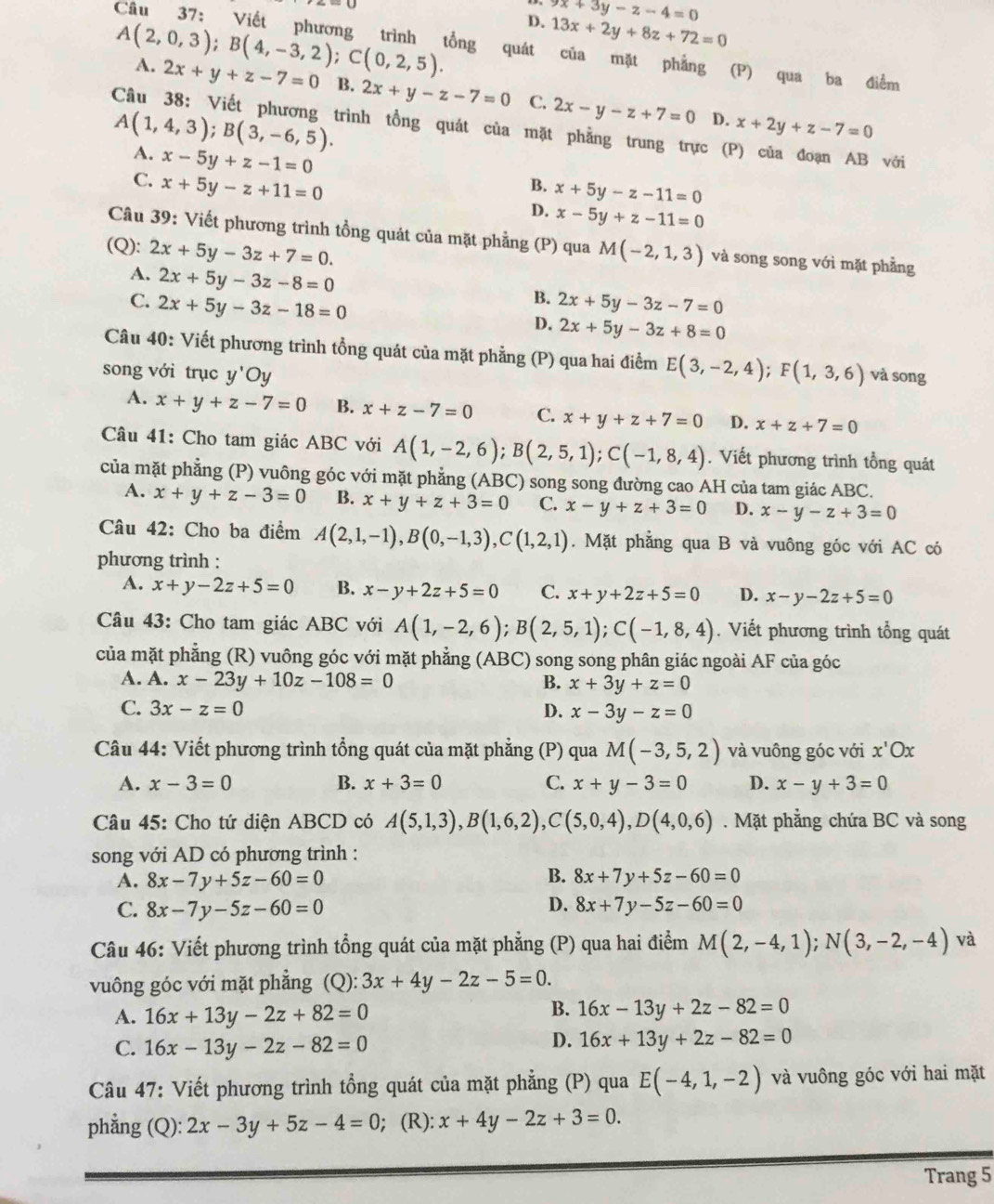 9x+3y-z-4=0
A(2,0,3);B(4,-3,2);C(0,2,5). D. 13x+2y+8z+72=0
Câu 37: Viết phương trình tổng quát của mặt phẳng (P) qua ba điểm
A. 2x+y+z-7=0 B. 2x+y-z-7=0 C. 2x-y-z+7=0
A(1,4,3);B(3,-6,5).
D. x+2y+z-7=0
Câu 38: Viết phương trình tổng quát của mặt phẳng trung trực (P) của đoạn AB với
A. x-5y+z-1=0
C. x+5y-z+11=0
B. x+5y-z-11=0
D. x-5y+z-11=0
Câu 39: Viết phương trình tồng quát của mặt phẳng (P) qua
(Q): 2x+5y-3z+7=0. M(-2,1,3) và song song với mặt phẳng
A. 2x+5y-3z-8=0
B.
C. 2x+5y-3z-18=0 2x+5y-3z-7=0
D. 2x+5y-3z+8=0
Câu 40: Viết phương trình tổng quát của mặt phẳng (P) qua hai điểm E(3,-2,4);F(1,3,6)
song với trục y'Oy và song
A. x+y+z-7=0 B. x+z-7=0 C. x+y+z+7=0 D. x+z+7=0
Câu 41: Cho tam giác ABC với A(1,-2,6);B(2,5,1);C(-1,8,4). Viết phương trình tổng quát
của mặt phẳng (P) vuông góc với mặt phẳng (ABC) song song đường cao AH của tam giác ABC.
A. x+y+z-3=0 B. x+y+z+3=0 C. x-y+z+3=0 D. x-y-z+3=0
Câu 42: Cho ba điểm A(2,1,-1),B(0,-1,3),C(1,2,1). Mặt phẳng qua B và vuông góc với AC có
phương trình :
A. x+y-2z+5=0 B. x-y+2z+5=0 C. x+y+2z+5=0 D. x-y-2z+5=0
Câu 43: Cho tam giác ABC với A(1,-2,6);B(2,5,1);C(-1,8,4). Viết phương trình tổng quát
của mặt phẳng (R) vuông góc với mặt phẳng (ABC) song song phân giác ngoài AF của góc
A. A. x-23y+10z-108=0
B. x+3y+z=0
C. 3x-z=0 D. x-3y-z=0
Câu 44: Viết phương trình tổng quát của mặt phẳng (P) qua M(-3,5,2) và vuông góc với x'Ox
A. x-3=0 B. x+3=0 C. x+y-3=0 D. x-y+3=0
Câu 45: Cho tứ diện ABCD có A(5,1,3),B(1,6,2),C(5,0,4),D(4,0,6). Mặt phẳng chứa BC và song
song với AD có phương trình :
B.
A. 8x-7y+5z-60=0 8x+7y+5z-60=0
C. 8x-7y-5z-60=0 D. 8x+7y-5z-60=0
Câu 46: Viết phương trình tổng quát của mặt phẳng (P) qua hai điểm M(2,-4,1);N(3,-2,-4) và
vuông góc với mặt phẳng (Q): 3x+4y-2z-5=0.
A. 16x+13y-2z+82=0
B. 16x-13y+2z-82=0
C. 16x-13y-2z-82=0
D. 16x+13y+2z-82=0
Câu 47: Viết phương trình tổng quát của mặt phẳng (P) qua E(-4,1,-2) và vuông góc với hai mặt
phẳng (Q): 2x-3y+5z-4=0;(R): x+4y-2z+3=0.
Trang 5