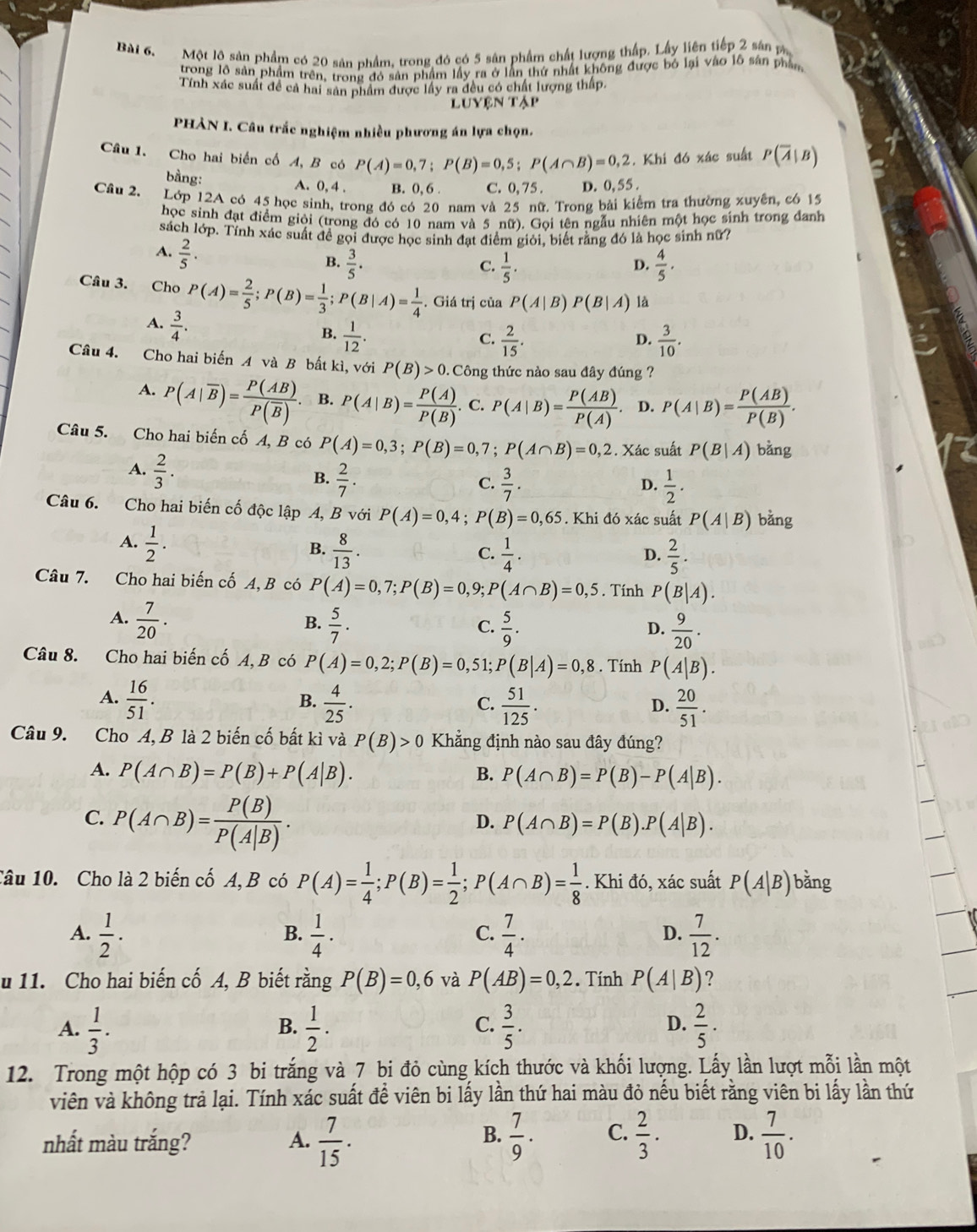 Một lộ sản phẩm có 20 sản nhẩm, trong đó có 5 sân phẩm chất lượng thấp. Lấy liên tiếp 2 sân m
trong lồ sản phẩm trên, trong đó sản phẩm lấy ra ở lần thứ nhất không được bó lại vào lỗ sản phân
Tính xác suất đề cả hai sản phẩm được lây ra đều có chất lượng thấp.
L UYENTAP
PHÀN I. Câu trắc nghiệm nhiều phương án lựa chọn.
Câu 1. Cho hai biển cố A, B có P(A)=0,7;P(B)=0,5;P(A∩ B)=0,2. Khi đó xác suất P(overline A|B)
bằng: A. 0, 4 . B. 0, 6 . C. 0, 75 . D. 0,55.
Câu 2. Lớp 12A có 45 học sinh, trong đó có 20 nam và 25 nữ. Trong bài kiểm tra thường xuyên, có 15
học sinh đạt điểm giỏi (trong đó có 10 nam và 5 nữ). Gọi tên ngẫu nhiên một học sinh trong đanh
sách lớp. Tính xác suất đề gọi được học sinh đạt điểm giỏi, biết rằng đó là học sinh nữ?
A.  2/5 ·
B.  3/5 .  1/5 .  4/5 ·
C.
D.
Câu 3. Cho P(A)= 2/5 ;P(B)= 1/3 ;P(B|A)= 1/4 . Giá trị của P(A|B P(B|A) là
A.  3/4 .
B.  1/12 .  2/15 .  3/10 .
C.
D.
Câu 4. Cho hai biến A và B bất kì, với P(B)>0 0. Công thức nào sau đây đúng ?
A. P(A|overline B)=frac P(AB)P(overline B). B. P(A|B)= P(A)/P(B) . C. P(A|B)= P(AB)/P(A) . D. P(A|B)= P(AB)/P(B) .
Câu 5. Cho hai biến cố A, B có P(A)=0,3;P(B)=0,7;P(A∩ B)=0,2. Xác suất P(B|A) bằng
A.  2/3 .
B.  2/7 .  3/7 .  1/2 .
C.
D.
Câu 6. Cho hai biến cố độc lập A, B với P(A)=0,4;P(B)=0,65. Khi đó xác suất P(A|B) bằng
A.  1/2 · 
B.  8/13 .  1/4 .  2/5 .
C.
D.
Câu 7. Cho hai biến cố A, B có P(A)=0,7;P(B)=0,9;P(A∩ B)=0,5. Tính P(B|A).
A.  7/20 .  5/7 .
B.
C.  5/9 .  9/20 .
D.
Câu 8. Cho hai biến cố A, B có P(A)=0,2;P(B)=0, 51 P(B|A)=0,8. Tính P(A|B).
A.  16/51 .  4/25 .  51/125 .  20/51 .
B.
C.
D.
Câu 9. Cho A, B là 2 biến cố bất kì và P(B)>0 Khẳng định nào sau đây đúng?
A. P(A∩ B)=P(B)+P(A|B). B. P(A∩ B)=P(B)-P(A|B).
C. P(A∩ B)= P(B)/P(A|B) .
D. P(A∩ B)=P(B).P(A|B).
Câu 10. Cho là 2 biến cố A, B có P(A)= 1/4 ;P(B)= 1/2 ;P(A∩ B)= 1/8 . Khi đó, xác suất P(A|B) bǎng
A.  1/2 ·  1/4 ·  7/4 ·  7/12 .
B.
C.
D.
u 11. Cho hai biến cố A, B biết rằng P(B)=0,6 và P(AB)=0,2. Tính P(A|B) ?
D.
A.  1/3 .  1/2 .  3/5 .  2/5 · 
B.
C.
12. Trong một hộp có 3 bi trắng và 7 bi đỏ cùng kích thước và khối lượng. Lấy lần lượt mỗi lần một
viên và không trả lại. Tính xác suất để viên bi lấy lần thứ hai màu đỏ nếu biết rằng viên bi lấy lần thứ
B.
nhất màu trắng? A.  7/15 .  7/9 . C.  2/3 . D.  7/10 .