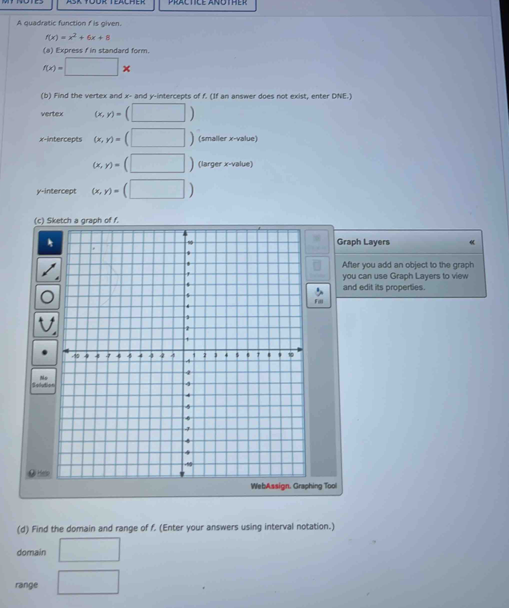 PRACTICE ANOTHER 
A quadratic function f is given.
f(x)=x^2+6x+8
(a) Express f in standard form.
f(x)=□ *
(b) Find the vertex and x - and y-intercepts of f. (If an answer does not exist, enter DNE.) 
vertex (x,y)=(□ )
x-intercepts (x,y)=(□ ) (smaller x -value)
(x,y)=(□ ) (larger x -value) 
y-intercept (x,y)=(□ )
( 
Graph Layers 《 
After you add an object to the graph 
you can use Graph Layers to view 
and edit its properties. 
ll 
So 
# Help 
g Tool 
(d) Find the domain and range of f. (Enter your answers using interval notation.) 
domain 
range □