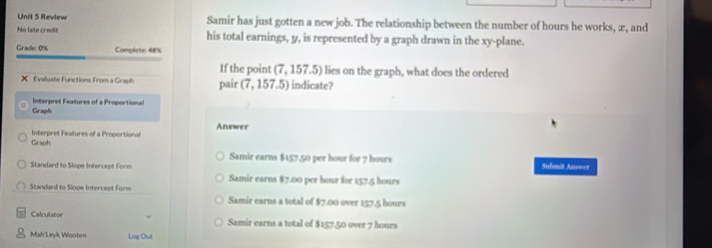 Review Samir has just gotten a new job. The relationship between the number of hours he works, æ, and
No late credit his total earnings, y, is represented by a graph drawn in the xy -plane.
Grade: 0% Complete: 48%
If the point (7,157.5) lies on the graph, what does the ordered
X Evaluate Functions From a Graph (7,157.5) indicate?
pair
Interpret Features of a Proportional
Graph
Answer
Interpret Features of a Proportional
Graph
Samir earns $157.50 per hour for 7 hours
Standard to Slope Intercept Form Submit Answer
Samir earns $7.00 per hour for 157.5 hours
Standard to Slope Intercept Form
Samir earns a total of $7.00 over 157.5 hours
Calculator Samir earns a total of $157.50 over 7 hours
Mah'Leyk Wooten Log Out