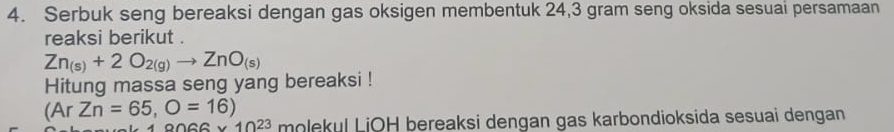 Serbuk seng bereaksi dengan gas oksigen membentuk 24,3 gram seng oksida sesuai persamaan 
reaksi berikut .
Zn_(s)+2O_2(g)to ZnO_(s)
Hitung massa seng yang bereaksi !
(ArZn=65,O=16) molekul LiOH bereaksi dengan gas karbondioksida sesuai dengan
9066* 10^(23)