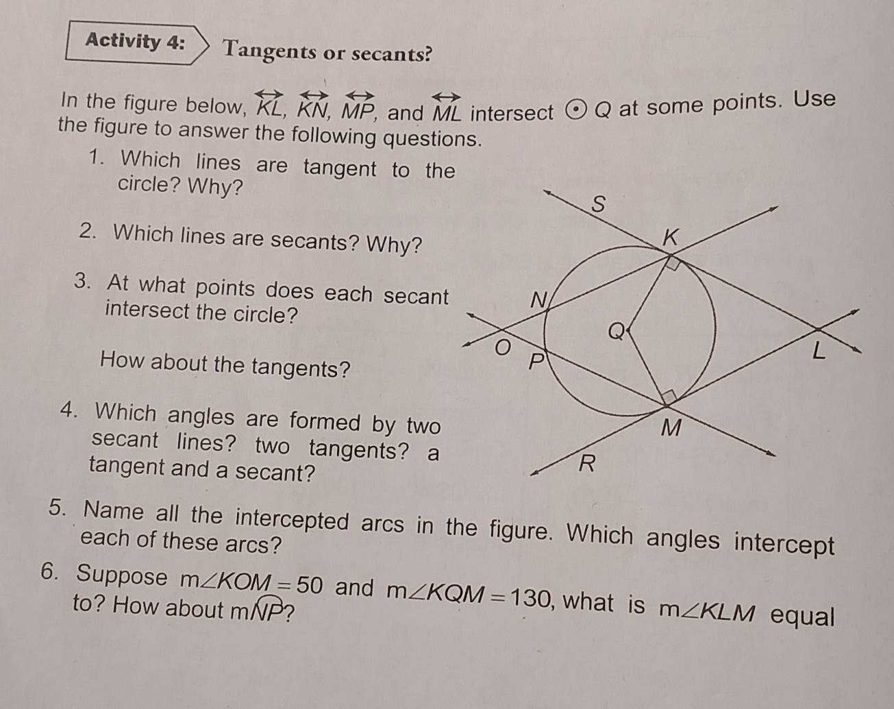 Activity 4: Tangents or secants? 
In the figure below, overleftrightarrow KL, overleftrightarrow KN, overleftrightarrow MP, , and overleftrightarrow ML intersect odot Q at some points. Use 
the figure to answer the following questions. 
1. Which lines are tangent to the 
circle? Why? 
2. Which lines are secants? Why? 
3. At what points does each secan 
intersect the circle? 
How about the tangents? 
4. Which angles are formed by two 
secant lines? two tangents? a 
tangent and a secant? 
5. Name all the intercepted arcs in the figure. Which angles intercept 
each of these arcs? 
6. Suppose m∠ KOM=50 and m∠ KQM=130 , what is m∠ KLM equal 
to? How about mwidehat NP ?