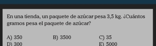 En una tienda, un paquete de azúcar pesa 3,5 kg. ¿Cuántos
gramos pesa el paquete de azúcar?
A) 350 B) 3500 C) 35
D 300 El 5000