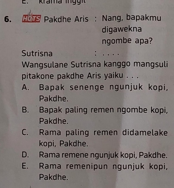 krama inggi
6. HOTS Pakdhe Aris : Nang, bapakmu
digawekna
ngombe apa?
Sutrisna
.
Wangsulane Sutrisna kanggo mangsuli
pitakone pakdhe Aris yaiku . . .
A. Bapak senenge ngunjuk kopi,
Pakdhe.
B. Bapak paling remen ngombe kopi,
Pakdhe.
C. Rama paling remen didamelake
kopi, Pakdhe.
D. Rama remene ngunjuk kopi, Pakdhe.
E. Rama remenipun ngunjuk kopi,
Pakdhe.