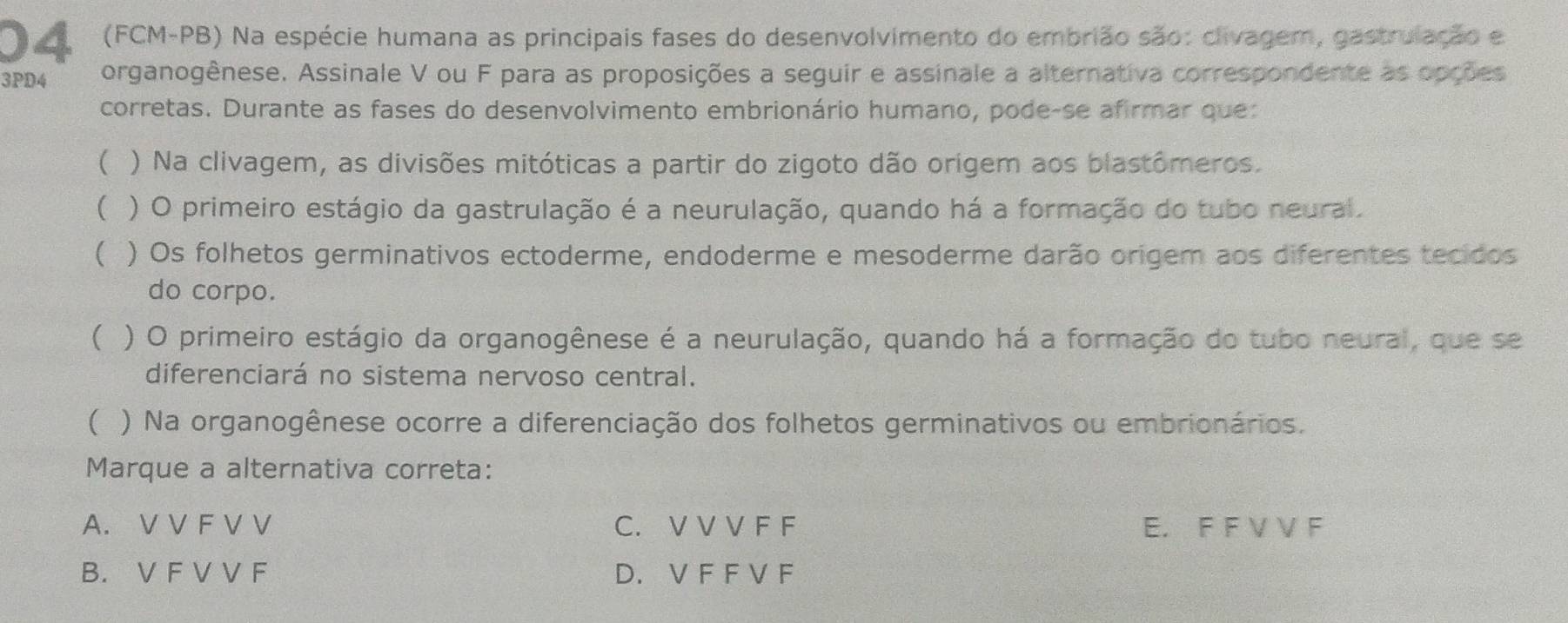 04 (FCM-PB) Na espécie humana as principais fases do desenvolvimento do embrião são: clivagem, gastrulação e
3PD4 organogênese. Assinale V ou F para as proposições a seguir e assinale a alternativa correspondente as opções
corretas. Durante as fases do desenvolvimento embrionário humano, pode-se afirmar que:
 ) Na clivagem, as divisões mitóticas a partir do zigoto dão orígem aos blastômeros.
( ) O primeiro estágio da gastrulação é a neurulação, quando há a formação do tubo neural.
 ) Os folhetos germinativos ectoderme, endoderme e mesoderme darão origem aos diferentes tecidos
do corpo.
( ) O primeiro estágio da organogênese é a neurulação, quando há a formação do tubo neural, que se
diferenciará no sistema nervoso central.
( ) Na organogênese ocorre a diferenciação dos folhetos germinativos ou embrionários.
Marque a alternativa correta:
A. V V F V V C. V V V F F E. F F V V F
B. V F V V F D. V F F V F