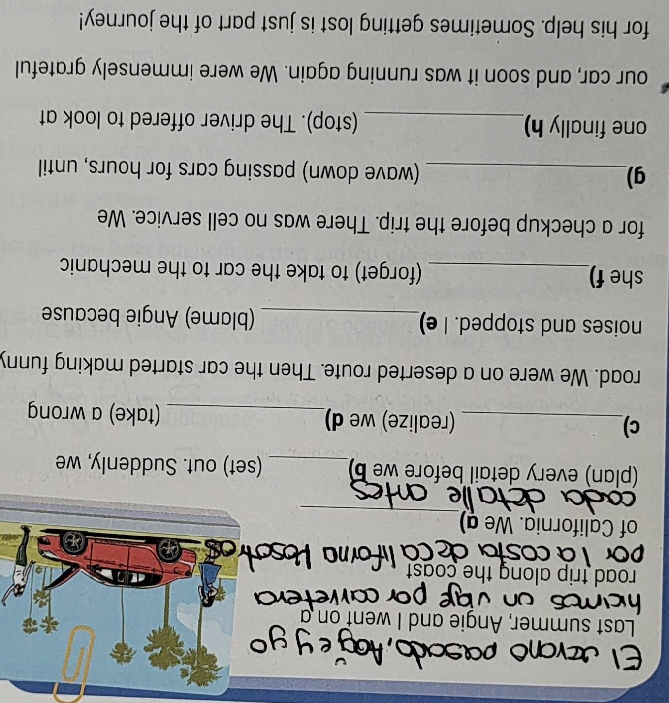 Last summer, Angie and I went on a 
road trip along the coast 
_ 
of California. We a) 
(plan) every detail before we b)_ (set) out. Suddenly, we 
c)_ (realize) we d)_ (take) a wrong 
road. We were on a deserted route. Then the car started making funny 
noises and stopped. I e)_ (blame) Angie because 
she f)_ (forget) to take the car to the mechanic 
for a checkup before the trip. There was no cell service. We 
g)_ (wave down) passing cars for hours, until 
one finally h)_ (stop). The driver offered to look at 
our car, and soon it was running again. We were immensely grateful 
for his help. Sometimes getting lost is just part of the journey!