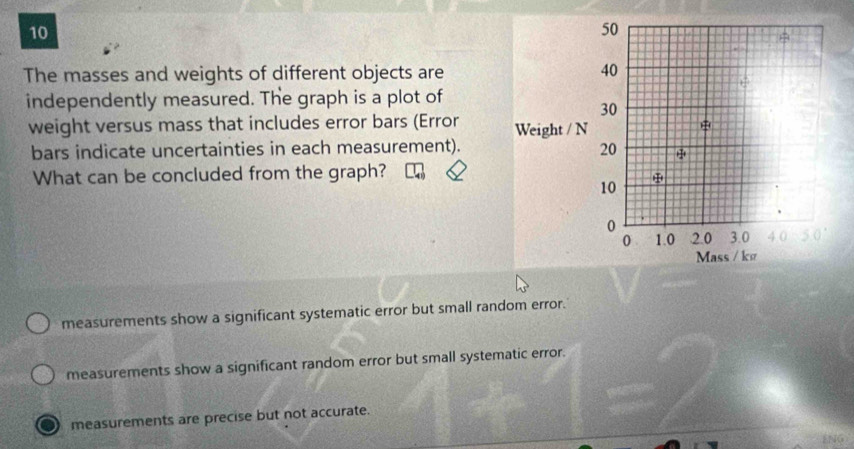 The masses and weights of different objects are
independently measured. The graph is a plot of
weight versus mass that includes error bars (Error 
bars indicate uncertainties in each measurement).
What can be concluded from the graph?
measurements show a significant systematic error but small random error.
measurements show a significant random error but small systematic error.
measurements are precise but not accurate.