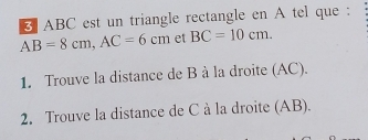 ABC est un triangle rectangle en A tel que :
AB=8cm, AC=6cm et BC=10cm. 
1. Trouve la distance de B à la droite (AC). 
2. Trouve la distance de C à la droite (AB).