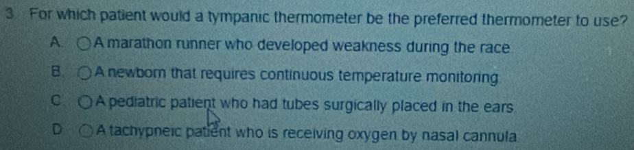 For which patient would a tympanic thermometer be the preferred thermometer to use?
A. A marathon runner who developed weakness during the race
B. A newbor that requires continuous temperature monitoring
C A pediatric patient who had tubes surgically placed in the ears
D A tachypneic patient who is receiving oxygen by nasal cannula