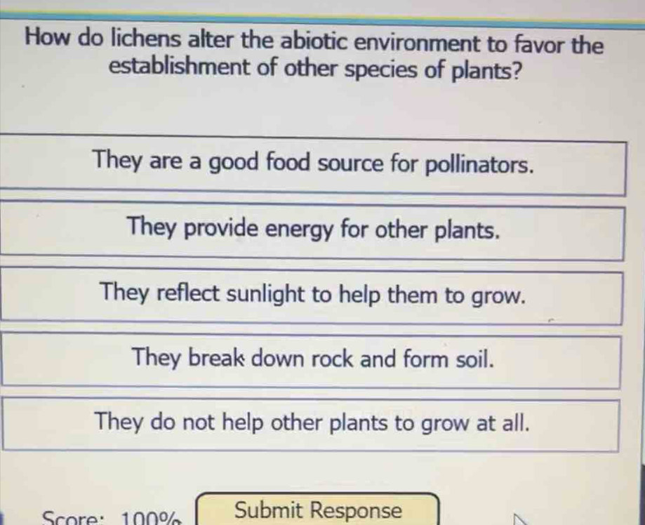 How do lichens alter the abiotic environment to favor the
establishment of other species of plants?
They are a good food source for pollinators.
They provide energy for other plants.
They reflect sunlight to help them to grow.
They break down rock and form soil.
They do not help other plants to grow at all.
Score: 100% Submit Response