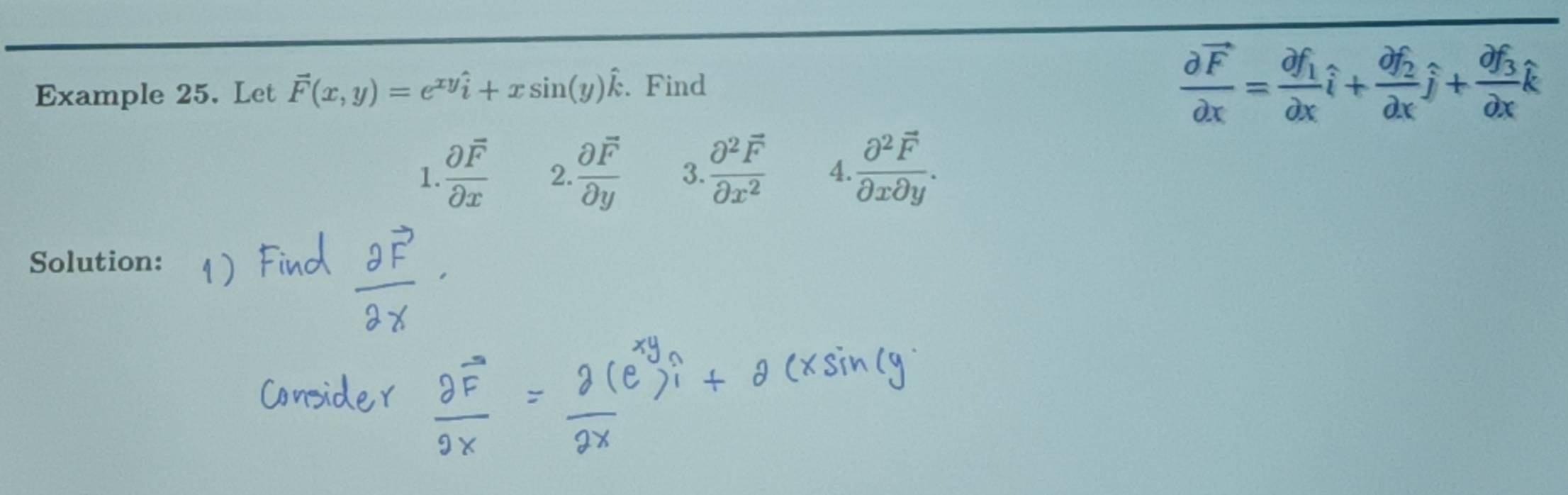 Example 25. Let vector F(x,y)=e^(xy)hat i+xsin (y)hat k. Find
frac partial vector Fpartial x=frac partial f_1partial xhat i+frac partial f_2partial xhat j+frac partial f_3partial xhat k
1. frac partial overline Fpartial x 2.  partial F/partial y  3. frac partial^2overline Fpartial x^2 4. frac partial^2overline Fpartial xpartial y. 
Solution: