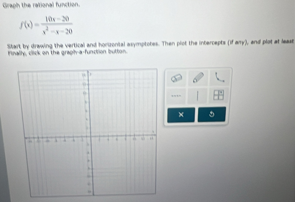 Graph the rational function.
f(x)= (10x-20)/x^2-x-20 
Start by drawing the vertical and horizontal asymptotes. Then plot the intercepts (if any), and plot at least 
Finally, click on the graph-a-function button. 
×