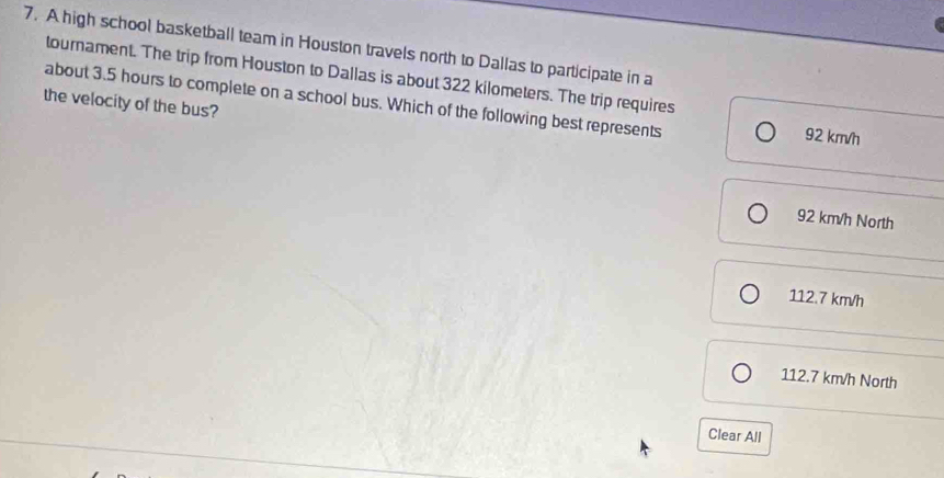 A high school basketball team in Houston travels north to Dallas to participate in a
tournament. The trip from Houston to Dallas is about 322 kilometers. The trip requires
the velocity of the bus? about 3.5 hours to complete on a school bus. Which of the following best represents
92 km/h
92 km/h North
112.7 km/h
112.7 km/h North
Clear All