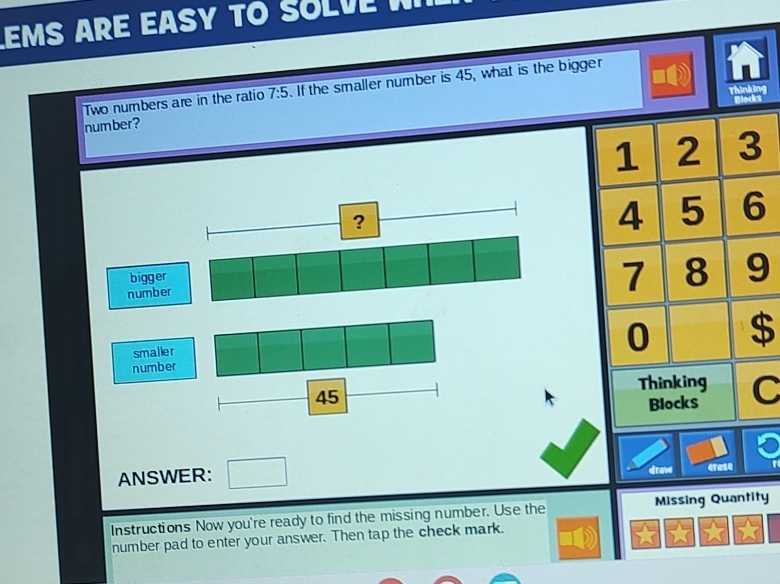 MS ARE EASY TO SOLVE W 
Two numbers are in the ratio 7:5. If the smaller number is 45, what is the bigger 
Thinking 
number ?
1 2 3
4 5 6
7 8 9
number 0 $ 
smaller
45
Thinking C 
Blocks 
ANSWER: draw erase 
Instructions Now you're ready to find the missing number. Use the Missing Quantity 
number pad to enter your answer. Then tap the check mark.