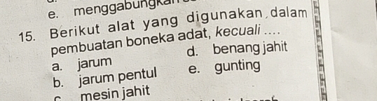 menggabungkan
15. Berikut alat yang digunakan dalam
pembuatan boneka adat, kecuali ....
d. benang jahit
a. jarum
b. jarum pentul e. gunting
c mesin jahit