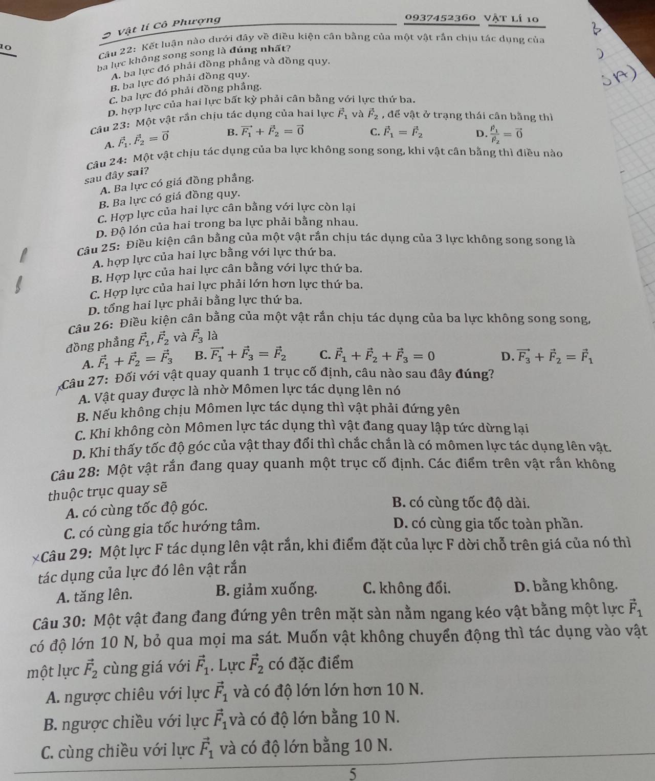 Vật lí Cô Phượng
0937452360 Vật lí 10
10  Câu 22: Kết luận nào dưới đây về điều kiện cân bằng của một vật rắn chịu tác dụng của
ba lực không song song là đúng nhất?
A. ba lực đó phải đồng phầng và đồng quy.
B. ba lực đó phải đồng quy.
C. ba lực đó phải đồng phẳng.
D. hợp lực của hai lực bất kỳ phải cân bằng với lực thứ ba.
Câu 23: Một vật rắn chịu tác dụng của hai lực vector F_1 và vector F_2 , để vật ở trạng thái cân bằng thì
A. vector F_1.vector F_2=vector 0
B. vector F_1+vector F_2=vector 0 C. vector F_1=vector F_2 D. frac F_1F_2=vector 0
Câu 24: Một vật chịu tác dụng của ba lực không song song, khi vật cân bằng thì điều nào
sau đây sai?
A. Ba lực có giá đồng phẳng.
B. Ba lực có giá đồng quy.
C. Hợp lực của hai lực cân bằng với lực còn lại
D. Độ lón của hai trong ba lực phải bằng nhau.
Câu 25: Điều kiện cần bằng của một vật rắn chịu tác dụng của 3 lực không song song là
A. hợp lực của hai lực bằng với lực thứ ba.
B. Hợp lực của hai lực cân bằng với lực thứ ba.
C. Hợp lực của hai lực phải lớn hơn lực thứ ba.
D. tổng hai lực phải bằng lực thứ ba.
Câu 26: Điều kiện cân bằng của một vật rắn chịu tác dụng của ba lực không song song,
đồng phẳng vector F_1,vector F_2 và vector F_3 là
A. vector F_1+vector F_2=vector F_3 B. vector F_1+vector F_3=vector F_2 C. vector F_1+vector F_2+vector F_3=0 D. vector F_3+vector F_2=vector F_1
Câu 27: Đối với vật quay quanh 1 trục cố định, câu nào sau đây đúng?
A. Vật quay được là nhờ Mômen lực tác dụng lên nó
B. Nếu không chịu Mômen lực tác dụng thì vật phải đứng yên
C. Khi không còn Mômen lực tác dụng thì vật đang quay lập tức dừng lại
D. Khi thấy tốc độ góc của vật thay đổi thì chắc chắn là có mômen lực tác dụng lên vật.
Câu 28: Một vật rắn đang quay quanh một trục cố định. Các điểm trên vật rắn không
thuộc trục quay sẽ
A. có cùng tốc độ góc.
B. có cùng tốc độ dài.
C. có cùng gia tốc hướng tâm.
D. có cùng gia tốc toàn phần.
2Câu 29: Một lực F tác dụng lên vật rắn, khi điểm đặt của lực F dời chỗ trên giá của nó thì
tác dụng của lực đó lên vật rắn
A. tăng lên. B. giảm xuống. C. không đổi. D. bằng không.
Câu 30: Một vật đang đang đứng yên trên mặt sàn nằm ngang kéo vật bằng một lực vector F_1
có độ lớn 10 N, bỏ qua mọi ma sát. Muốn vật không chuyển động thì tác dụng vào vật
một lực vector F_2 cùng giá với vector F_1. Lực vector F_2 có đặc điểm
A. ngược chiêu với lực vector F_1 và có độ lớn lớn hơn 10 N.
B. ngược chiều với lực vector F_1 và có độ lớn bằng 10 N.
C. cùng chiều với lực vector F_1 và có độ lớn bằng 10 N.
5