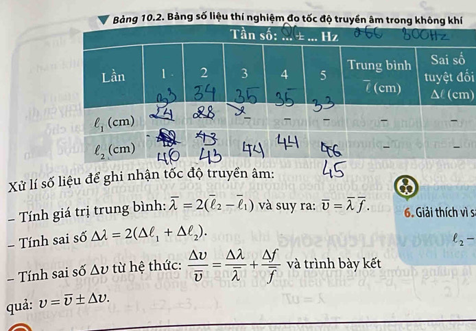 Bảng số liệu thí nghiệm đo tố
i
)
Xử lí số liệu để ghi nhận tốc độ truyền âm:
-  Tính giá trị trung bình: overline lambda =2(overline ell _2-overline ell _1) và suy ra: overline v=overline lambda overline f. 6. Giải thích vì s
- Tính sai số △ lambda =2(△ ell _1+△ ell _2).
ell _2-
- Tính sai số △ v từ hệ thức: frac △ upsilon overline v=frac △ lambda overline lambda +frac △ foverline f và trình bày kết
quả: v=overline v± △ v.