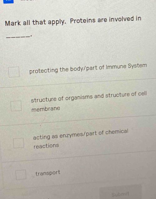 Mark all that apply. Proteins are involved in
_.
protecting the body/part of Immune System
structure of organisms and structure of cell
membrane
acting as enzymes/part of chemical
reactions
transport
Submit