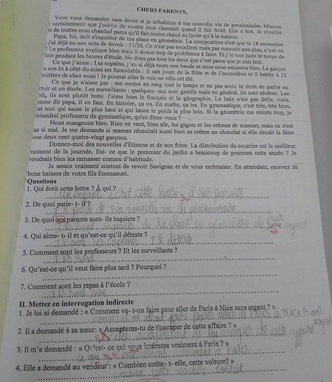 CHERS PARENTS,
Vous vous demandez sans doute si je m'habitue à ma nouvelle vie de pensionnaire. Maman
certainement que j'oublie de mettre mon chandail quand il fait froid. Elle a tort. Je n'oublie
is de mettre mon chandail parce qu'il fait moins chaud au lycée qu'à la maison.
Papa, lui, doit s'inquiéter de ma place en géométrie. La composition n'est que le 18 novembre
: j'ai déjà eu une note de devoir : 11/20. Ce n'est pas excellent mais pas mauvais non plus, n^3 est- ce
? Le professeur explique bien mais il donne trop de problèmes à faire. Et j'ai tout juste le temps de
inir pendant les heures d'étude. Ne dites pas tous les deux que c'est parce que je suis lent.
Ce que j'aime : Les copains, j'en ai déjà toute une bande et nous nous amusons bien. Le garçon
a son lit à côté du mien est formidable : il sait jouer de la flûte et de l'accordéon et il habite à 12
mètres de chez nous ! Je pourrai aller le voir en vélo cet été.
Ce que je n'aime pas : me mettre en rang tout le temps et ne pas avoir le droit de parler au
rtoir et en étude. Les surveillants : quelques- uns sont gentils mais en général, ils sont sévères. Les
ofs, ils sont plutôt bons. J'aime bien le français et la géographie. Le latin n'est pas drôle, mais,
mme dit papa, il en faut. En histoire, ça va. En maths, ça ira. En gymnastique, c'est très, très bien,
est moi qui saute le plus haut et qui lance le poids le plus loin. Si la géométrie me résiste trop, je
viendrai professeur de gymnastique, qu'en dites- vous ?
Nous mangeons bien. Rien ne vaut, bien sûr, les gigots et les crèmes de maman; mais ce n'est
as si mal. Je me demande si maman réussirait aussi bien sa crème au chocolat si elle devait la faire
our deux cent quatre-vingt garçons.
Donnez-moi des nouvelles d'Etienne et de son frère. La distribution du courrier est le meilleur
noment de la journée. Est- ce que le pommier du jardin a beaucoup de pommes cette année ? Je
voudrais bien les ramasser comme d’habitude.
Je serais vraiment content de revoir Savignäc et de vous embrasser. En attendant, recevez de
bons baisers de votre fils Emmanuel.
Questions
1. Qui écrit cette lettre ? À qui ?
_
_
2. De quoi parle- t- il ?
_
3. De quoi ses parents sont- ils inquiets ?
_
4. Qui aime- t- il et qu'est-ce qu'il déteste ?
_
5. Comment sont les professeurs ? Et les surveillants ?
_
6. Qu’est-ce qu'il veut faire plus tard ? Pourquoi ?
_
7. Comment sont les repas à l'école ?
II. Mettez en interrogation indirecte
_
1. Je lui ai demandé : « Comment va- t-on faire pour aller de Paris à Nice sans argent ? »
_
2. Il a demandé à sa sœur: « Accepteras-tu de t'occuper de cette affaire ? »
_
3. Il m'a demandé : « Qu'est- ce qui vous intéresse vraiment à Paris ? »
_
4. Elle a demandé au vendeur : « Combien coûte- t- elle, cette voiture? »