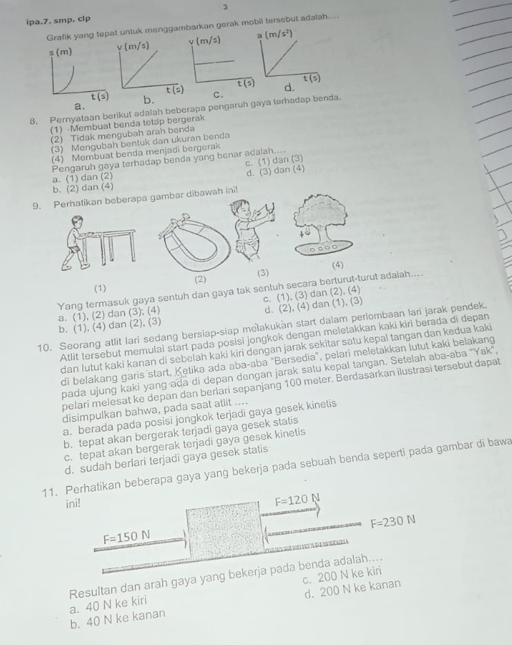 ipa.7. smp. clp
Grafik yang tetuk menggabarkan gerak mobil tersebut adalah....
b. C. 
8. Pernyataan berikut adalah beberapa pengaruh gaya terhadap benda. a.
(1) -Membuat benda tetap bergerak
(2) Tidak mengubah arah benda
(3) Mengubah bentuk dan ukuran benda
(4) Membuat benda menjadi bergerak
Pengaruh gaya terhadap benda yang benar adalah....
c. (1) dan (3)
a. (1) dan (2)
d. (3) dan (4)
b. (2) dan (4)
9. Perhatikan beberapa gambar dibawah ini!
。…○
(3) (4)
(1) (2)
Yang termasuk gaya sentuh dan gaya tak sentuh secara berturut-turut adalah....
c. (1), (3) dan (2), (4)
a. (1), (2) dan (3), (4)
b. (1), (4) dan (2), (3) d. (2), (4) dan (1), (3)
10. Seorang atlit lari sedang bersiap-siap melakukan start dalam perlombaan lari jarak pendek.
Atlit tersebut memulai start pada posisi jongkok dengan meletakkan kaki kiri berada di depan
dan lutut kaki kanan di sebelah kaki kiri dengan jarak sekitar satu kepal tangan dan kedua kaki
di belakang garis start, Ketika ada aba-aba "Bersedia", pelari meletakkan lutut kaki belakang
pada ujung kaki yang ada di depan dengan jarak satu kepal tangan. Setelah aba-aba “Yak”,
pelari melesat ke depan dan berlari sepanjang 100 meter. Berdasarkan ilustrasi tersebut dapat
disimpulkan bahwa, pada saat atlit ....
a. berada pada posisi jongkok terjadi gaya gesek kinetis
b. tepat akan bergerak terjadi gaya gesek statis
c. tepat akan bergerak terjadi gaya gesek kinetis
d. sudah berlari terjadi gaya gesek statis
11. Perhatikan beberapa gaya yang bekerja pada sebuah benda seperti pada gambar di bawa
ini!
F=120 N
F=230N
F=150N
e
Resultan dan arah gaya yang bekerja pada benda adalah....
a. 40 N ke kiri c. 200 N ke kiri
b. 40 N ke kanan d. 200 N ke kanan