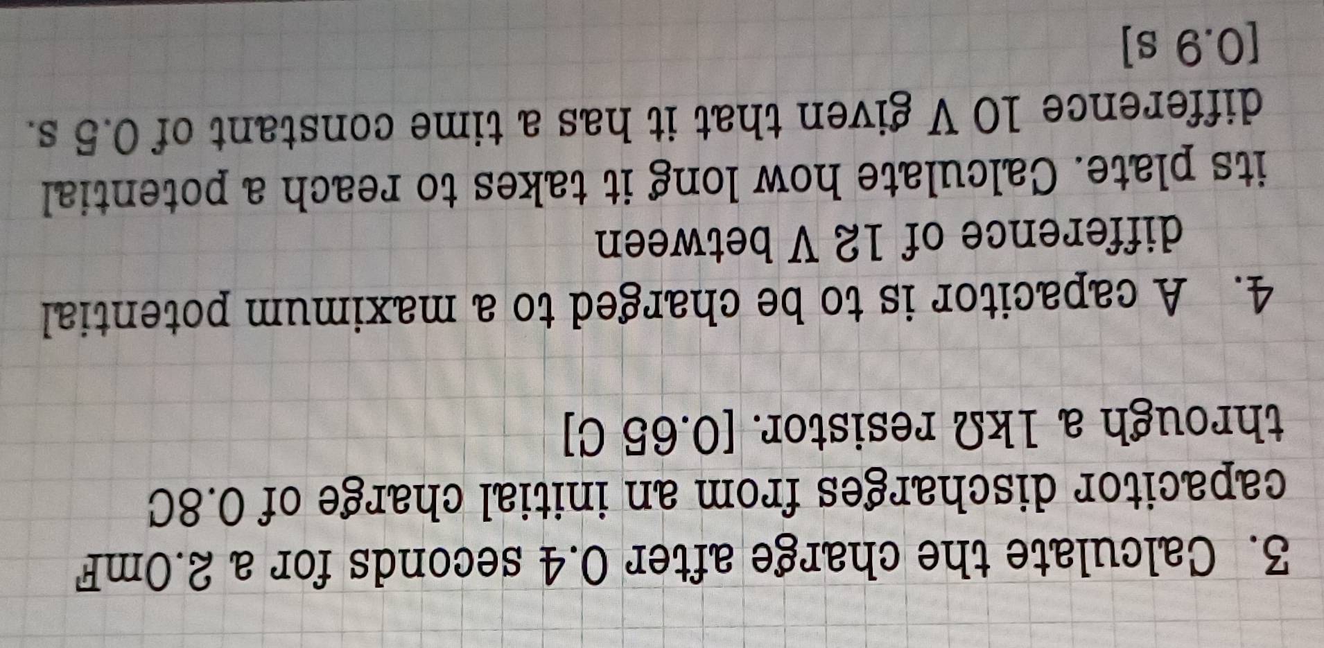 Calculate the charge after 0.4 seconds for a 2.0mF
capacitor discharges from an initial charge of 0.8C
through a 1kΩ resistor. [0.65 C ] 
4. A capacitor is to be charged to a maximum potential 
difference of 12 V between 
its plate. Calculate how long it takes to reach a potential 
difference 10 V given that it has a time constant of 0.5 s. 
[ 0.9 s ]