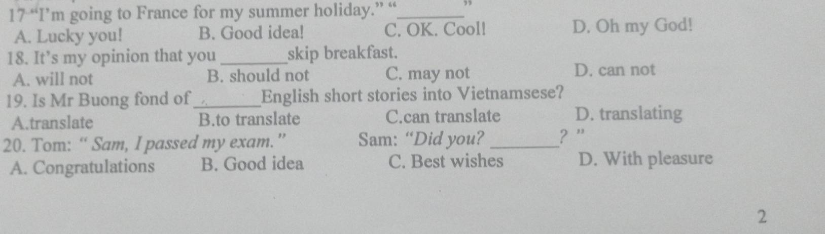 17 “I’m going to France for my summer holiday.” “_
A. Lucky you! B. Good idea! C. OK. Cool! D. Oh my God!
18. It’s my opinion that you _skip breakfast.
A. will not B. should not C. may not
D. can not
19. Is Mr Buong fond of_ English short stories into Vietnamsese?
A.translate B.to translate C.can translate D. translating
20. Tom: “ Sam, I passed my exam.” Sam: “Did you? _? ”'
A. Congratulations B. Good idea C. Best wishes D. With pleasure
2