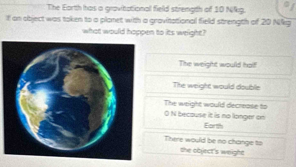 The Earth has a gravitational field strength of 10 NRg.
f an object was token to a planet with a gravitational field strength of 20 Nkg
what would happen to its weight?
The weight would half
The weight would double
The weight would decrease to
O N becouse it is no longer on
Ester tife
There would be no change to
the object 's weight.