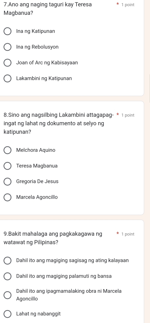 Ano ang naging taguri kay Teresa 1 point
Magbanua?
Ina ng Katipunan
Ina ng Rebolusyon
Joan of Arc ng Kabisayaan
Lakambini ng Katipunan
8.Sino ang nagsilbing Lakambini attagapag- * 1 point
ingat ng lahat ng dokumento at selyo ng
katipunan?
Melchora Aquino
Teresa Magbanua
Gregoria De Jesus
Marcela Agoncillo
9.Bakit mahalaga ang pagkakagawa ng 1 point
watawat ng Pilipinas?
Dahil ito ang magiging sagisag ng ating kalayaan
Dahil ito ang magiging palamuti ng bansa
Dahil ito ang ipagmamalaking obra ni Marcela
Agoncillo
Lahat ng nabanggit