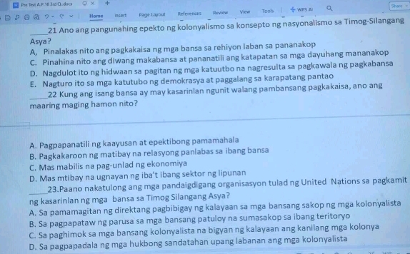 Pie Test A. P. 70 3rd G doce χ + Shace
Home insert Page Layoul References Review View Tools ÷ WPS Al
_
21 Ano ang pangunahing epekto ng kolonyalismo sa konsepto ng nasyonalismo sa Timog-Silangang
Asya?
A, Pinalakas nito ang pagkakaisa ng mga bansa sa rehiyon laban sa pananakop
C. Pinahina nito ang diwang makabansa at pananatili ang katapatan sa mga dayuhang mananakop
D. Nagdulot ito ng hidwaan sa pagitan ng mga katuutbo na nagresulta sa pagkawala ng pagkabansa
E. Nagturo ito sa mga katutubo ng demokrasya at paggalang sa karapatang pantao
_
22 Kung ang isang bansa ay may kasarinlan ngunit walang pambansang pagkakaisa, ano ang
maaring maging hamon nito?
A. Pagpapanatili ng kaayusan at epektibong pamamahala
B. Pagkakaroon ng matibay na relasyong panlabas sa ibang bansa
C. Mas mabilis na pag-unlad ng ekonomiya
D. Mas mtibay na ugnayan ng iba’t ibang sektor ng lipunan
_
23.Paano nakatulong ang mga pandaigdigang organisasyon tulad ng United Nations sa pagkamit
ng kasarinlan ng mga bansa sa Timog Silangang Asya?
A. Sa pamamagitan ng direktang pagbibigay ng kalayaan sa mga bansang sakop ng mga kolonyalista
B. Sa pagpapataw ng parusa sa mga bansang patuloy na sumasakop sa ibang teritoryo
C. Sa paghimok sa mga bansang kolonyalista na bigyan ng kalayaan ang kanilang mga kolonya
D. Sa pagpapadala ng mga hukbong sandatahan upang labanan ang mga kolonyalista