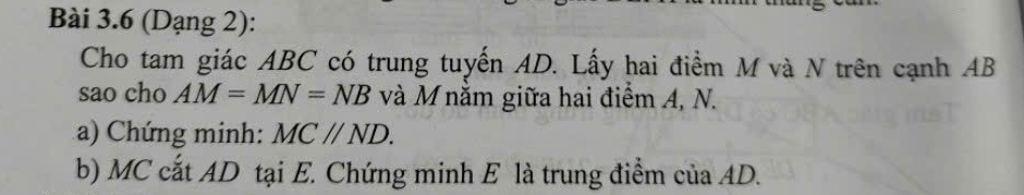 (Dạng 2): 
Cho tam giác ABC có trung tuyến AD. Lấy hai điểm M và N trên cạnh AB
sao cho AM=MN=NB và M nằm giữa hai điểm A, N. 
a) Chứng minh: MC//ND. 
b) MC cất AD tại E. Chứng minh E là trung điểm của AD.