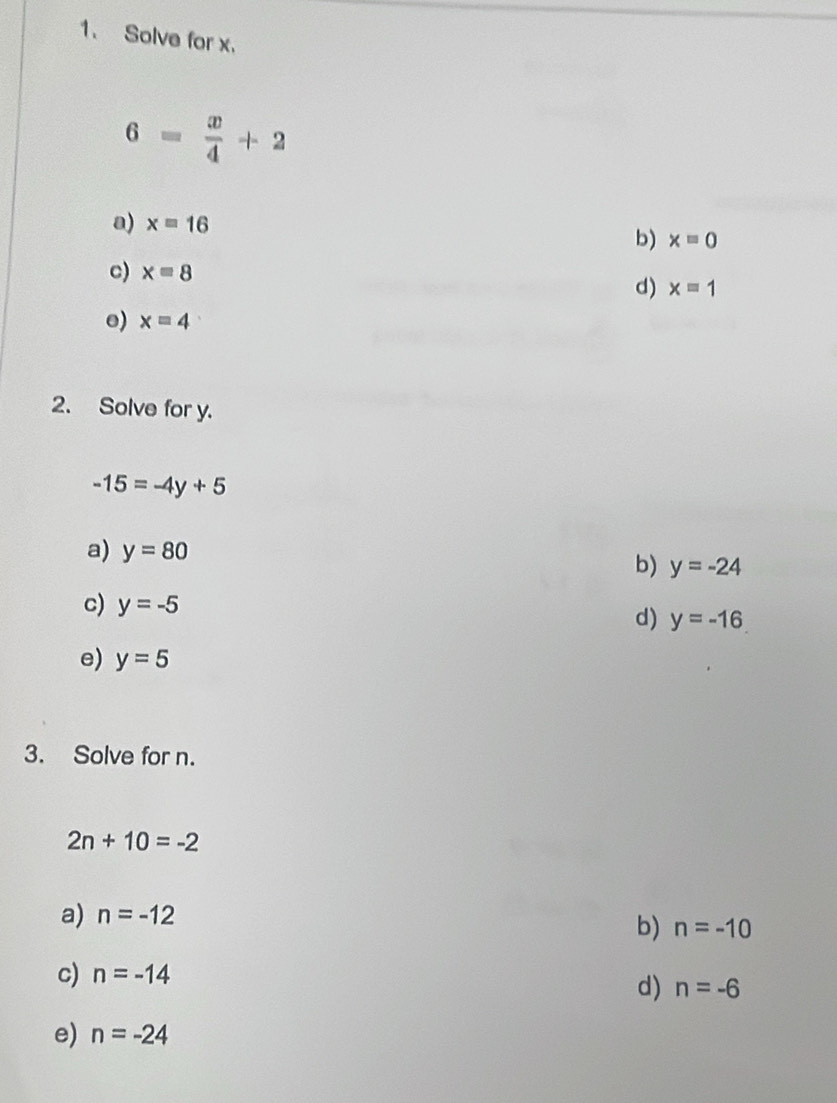 Solve for x.
6= x/4 +2
a) x=16 b) x=0
c) x=8 d) x=1
e) x=4
2. Solve for y.
-15=-4y+5
a) y=80
b) y=-24
c) y=-5
d) y=-16
e) y=5
3. Solve for n.
2n+10=-2
a) n=-12
b) n=-10
c) n=-14
d) n=-6
e) n=-24