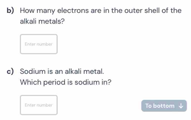 How many electrons are in the outer shell of the 
alkali metals? 
Enter number 
c) Sodium is an alkali metal. 
Which period is sodium in? 
Enter number To bottom