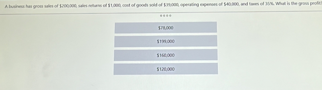 A business has gross sales of $200,000, sales returns of $1,000, cost of goods sold of $39,000, operating expenses of $40,000, and taxes of 35%. What is the gross profit?
○○○
$78,000
$199,000
$160,000
$120,000