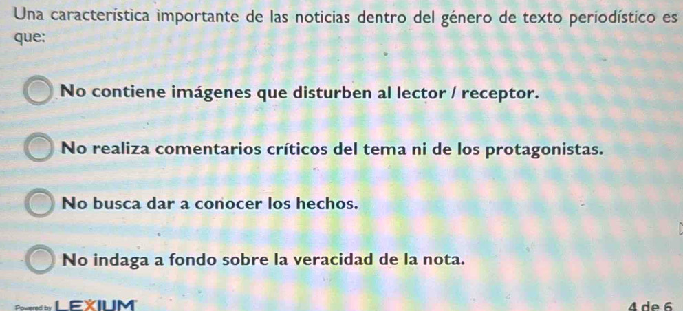 Una característica importante de las noticias dentro del género de texto periodístico es
que:
No contiene imágenes que disturben al lector / receptor.
No realiza comentarios críticos del tema ni de los protagonistas.
No busca dar a conocer los hechos.
No indaga a fondo sobre la veracidad de la nota.
EXILM 4 de 6