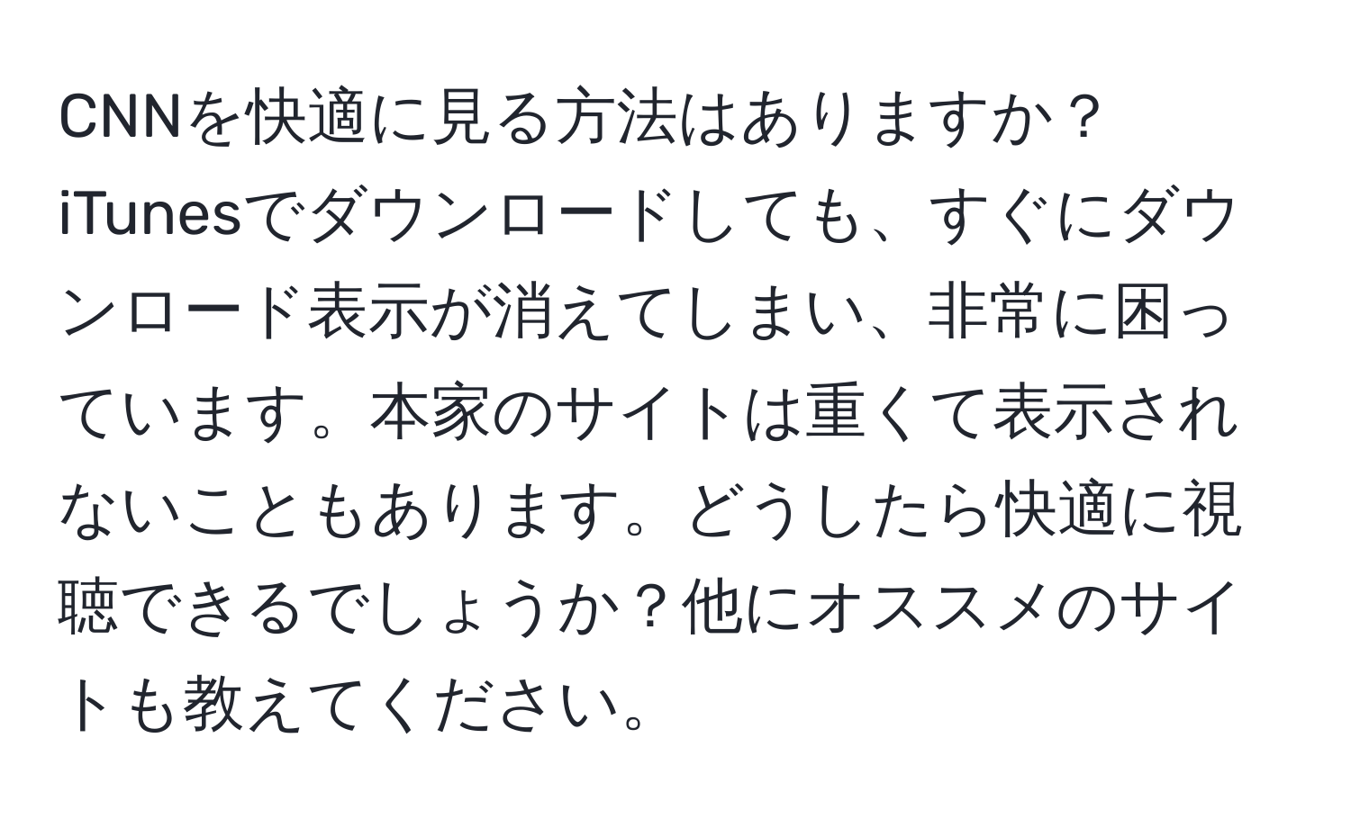 CNNを快適に見る方法はありますか？iTunesでダウンロードしても、すぐにダウンロード表示が消えてしまい、非常に困っています。本家のサイトは重くて表示されないこともあります。どうしたら快適に視聴できるでしょうか？他にオススメのサイトも教えてください。