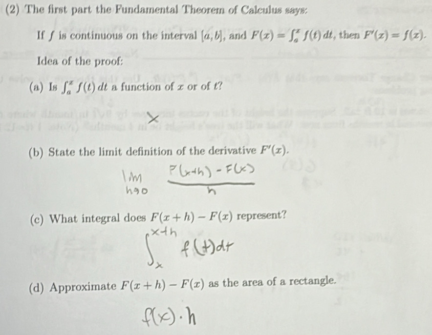 (2) The first part the Fundamental Theorem of Calculus says: 
If f is continuous on the interval [a,b] , and F(x)=∈t _a^xf(t)dt , then F'(x)=f(x). 
Idea of the proof: 
(a) Is ∈t _a^xf(t)dt a function of x or of t? 
(b) State the limit definition of the derivative F'(x). 
(c) What integral does F(x+h)-F(x) represent? 
(d) Approximate F(x+h)-F(x) as the area of a rectangle.